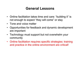 General Lessons

• Online facilitation takes time and care: “building it” is
  not enough to expect “they will come” or stay
• Tone and voice matter
• Opportunities for feedback and dynamic development
  are important
• Technology must support but not overwhelm your
  community
• Online facilitation requires specific strategies: training
  and practice in the online environment are critical!
 