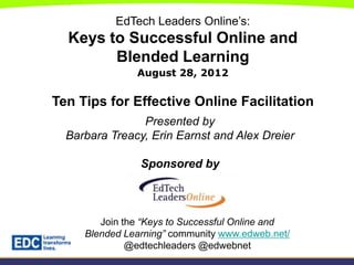 EdTech Leaders Online’s:
  Keys to Successful Online and
        Blended Learning
               August 28, 2012


Ten Tips for Effective Online Facilitation
                Presented by
  Barbara Treacy, Erin Earnst and Alex Dreier

                Sponsored by



        Join the “Keys to Successful Online and
     Blended Learning” community www.edweb.net/
              @edtechleaders @edwebnet
 