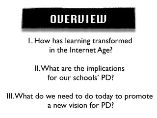OVERVIEW
      1. How has learning transformed
            in the Internet Age?

        II. What are the implications
             for our schools’ PD?

III. What do we need to do today to promote
             a new vision for PD?
 