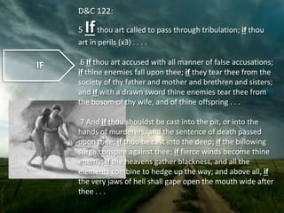 IF
D&C 122:
5 Ifthou art called to pass through tribulation; if thou
art in perils (x3) . . . .
6 If thou art accused with all manner of false accusations;
if thine enemies fall upon thee; if they tear thee from the
society of thy father and mother and brethren and sisters;
and if with a drawn sword thine enemies tear thee from
the bosom of thy wife, and of thine offspring . . .
7 And if thou shouldst be cast into the pit, or into the
hands of murderers, and the sentence of death passed
upon thee; if thou be cast into the deep; if the billowing
surge conspire against thee; if fierce winds become thine
enemy; if the heavens gather blackness, and all the
elements combine to hedge up the way; and above all, if
the very jaws of hell shall gape open the mouth wide after
thee . . .
 