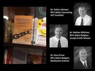 Dr. Dallas Johnson
BYU-Idaho Counseling
ACT Certified
Dr. Nathan Williams
BYU-Idaho Religion
Joseph Smith Scholar
Dr. Gary Purse
BYU-Idaho Religion
Meditation Scholar
 