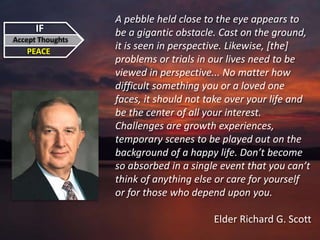 IF
Accept Thoughts
PEACE
A pebble held close to the eye appears to
be a gigantic obstacle. Cast on the ground,
it is seen in perspective. Likewise, [the]
problems or trials in our lives need to be
viewed in perspective... No matter how
difficult something you or a loved one
faces, it should not take over your life and
be the center of all your interest.
Challenges are growth experiences,
temporary scenes to be played out on the
background of a happy life. Don’t become
so absorbed in a single event that you can’t
think of anything else or care for yourself
or for those who depend upon you.
Elder Richard G. Scott
 