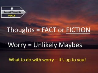 IF
Accept Thoughts
PEACE
Thoughts = FACT or FICTION
Worry = Unlikely Maybes
What to do with worry – it’s up to you!
FICTION
 