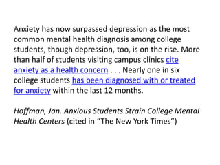 Anxiety has now surpassed depression as the most
common mental health diagnosis among college
students, though depression, too, is on the rise. More
than half of students visiting campus clinics cite
anxiety as a health concern . . . Nearly one in six
college students has been diagnosed with or treated
for anxiety within the last 12 months.
Hoffman, Jan. Anxious Students Strain College Mental
Health Centers (cited in “The New York Times”)
 