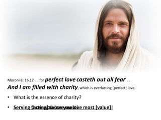 Moroni 8: 16,17 . . .for perfect lovecasteth out all fear . .
And I am filled with charity, which is everlasting [perfect] love.
• What is the essence of charity?
• Serving those you love most!• Serving [acting] those you love most [value]!
 