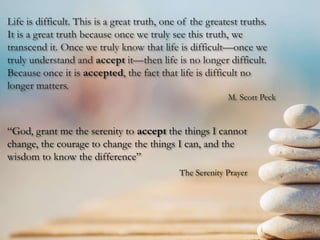 Life is difficult. This is a great truth, one of the greatest truths.
It is a great truth because once we truly see this truth, we
transcend it. Once we truly know that life is difficult—once we
truly understand and accept it—then life is no longer difficult.
Because once it is accepted, the fact that life is difficult no
longer matters.
M. Scott Peck
“God, grant me the serenity to accept the things I cannot
change, the courage to change the things I can, and the
wisdom to know the difference”
The Serenity Prayer
 