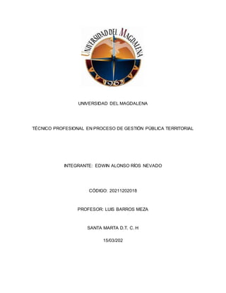 UNIVERSIDAD DEL MAGDALENA
TÉCNICO PROFESIONAL EN PROCESO DE GESTIÓN PÚBLICA TERRITORIAL
INTEGRANTE: EDWIN ALONSO RÍOS NEVADO
CÓDIGO: 20211202018
PROFESOR: LUIS BARROS MEZA
SANTA MARTA D.T. C. H
15/03/202
 