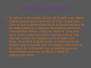 ¿QUE ES LA WEB 2.0?Se refiere a una nueva versión de la web, mas rápida y participativa que la primera (la 1.0). Lo que esta claro es que la generalización de la banda ancha y de las video cámaras y cámaras domesticas permiten intercambiar videos y fotos en internet  y no solo texto como hasta hace poco. Cuando esto se une algunas nuevas tecnologías como el Ajax o los blogs, se acelera la publicación en internet de tal manera que se puede usar una pagina web como si se tratara del ordenador. Así, es posible generar documentos como los de Word o Excel en aplicaciones web.  