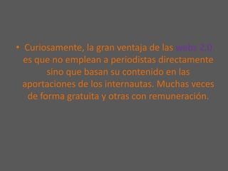 Curiosamente, la gran ventaja de las webs 2.0 es que no emplean a periodistas directamente sino que basan su contenido en las aportaciones de los internautas. Muchas veces de forma gratuita y otras con remuneración.