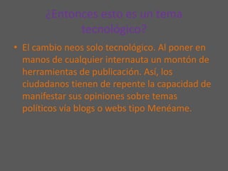 ¿Entonces esto es un tema tecnológico?El cambio neos solo tecnológico. Al poner en manos de cualquier internauta un montón de herramientas de publicación. Así, los ciudadanos tienen de repente la capacidad de manifestar sus opiniones sobre temas políticos vía blogs o webs tipo Menéame.
