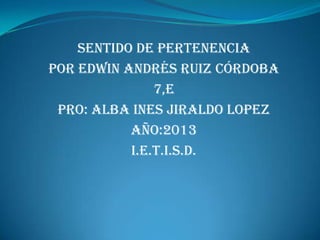 Sentido de pertenencia
Por Edwin Andrés Ruiz córdoba
               7,E
 PRO: ALBA INES JIRALDO LOPEZ
           AÑO:2013
           i.e.t.i.s.d.
 