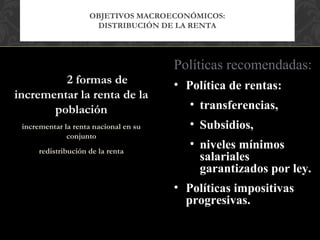 OBJETIVOS MACROECONÓMICOS:
                      DISTRIBUCIÓN DE LA RENTA




                                       Políticas recomendadas:
         2 formas de                   • Política de rentas:
incrementar la renta de la
       población                          • transferencias,
 incrementar la renta nacional en su      • Subsidios,
              conjunto
      redistribución de la renta
                                          • niveles mínimos
                                            salariales
                                            garantizados por ley.
                                       • Políticas impositivas
                                         progresivas.
 