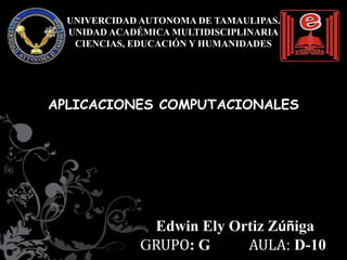 UNIVERCIDAD AUTONOMA DE TAMAULIPAS.
  UNIDAD ACADÉMICA MULTIDISCIPLINARIA
   CIENCIAS, EDUCACIÓN Y HUMANIDADES




APLICACIONES COMPUTACIONALES




               Edwin Ely Ortiz Zúñiga
              GRUPO: G     AULA: D-10
 