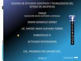 COLEGIO DE ESTUDIOS CIENTÍFICO Y TECNOLÓGICOS DEL
ESTADO DE ZACATECAS
EMSaD
EDUCACIÓN MEDIA SUPERIOR A DISTANCIA
EDWIN GONZÁLEZ GÓMEZ
LIC. HAYDEE ANAHI GUEVARA TORRES
SUBMODULO IV
ACTIVIDAD INTEGRADORA
COL. PROGRESO RIO GRANDE ZAC.
19-06-13
A
C
E
B
O
O
K
SIGUIENTE
 