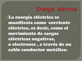 La

energía eléctrica se
manifiesta como corriente
eléctrica, es decir, como el
movimiento de cargas
eléctricas negativas,
o electrones , a través de un
cable conductor metálico.

 