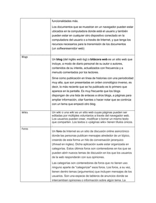 funcionalidades más.
Los documentos que se muestran en un navegador pueden estar
ubicados en la computadora donde está el usuario y también
pueden estar en cualquier otro dispositivo conectado en la
computadora del usuario o a través de Internet, y que tenga los
recursos necesarios para la transmisión de los documentos
(un softwareservidor web)
Blogs
Un blog (del inglés web log) o bitácora web es un sitio web que
incluye, a modo de diario personal de su autor o autores,
contenidos de su interés, actualizados con frecuencia y a
menudo comentados por los lectores.
Sirve como publicación en línea de historias con una periodicidad
muy alta, que son presentadas en orden cronológico inverso, es
decir, lo más reciente que se ha publicado es lo primero que
aparece en la pantalla. Es muy frecuente que los blogs
dispongan de una lista de enlaces a otros blogs, a páginas para
ampliar información, citar fuentes o hacer notar que se continúa
con un tema que empezó otro blog.
Wikis Un wiki o una wiki es un sitio web cuyas páginas pueden ser
editadas por múltiples voluntarios a través del navegador web.
Los usuarios pueden crear, modificar o borrar un mismo texto
que comparten. Los textos o «páginas wiki» tienen títulos únicos.
.
Foros
Un foro de Internet es un sitio de discusión online asincrónico
donde las personas publican mensajes alrededor de un tópico,
creando de esta forma un hilo de conversación jerarquico
(thread en ingles). Dicha aplicación suele estar organizada en
categorías. Estos últimos foros son contenedores en los que se
pueden abrir nuevos temas de discusión en los que los usuarios
de la web responderán con sus opiniones.
Las categorías son contenedores de foros que no tienen uso
ninguno aparte de "categorizar" esos foros. Los foros, a su vez,
tienen dentro temas (argumentos) que incluyen mensajes de los
usuarios. Son una especie de tableros de anuncios donde se
intercambian opiniones o información sobre algún tema. La
 