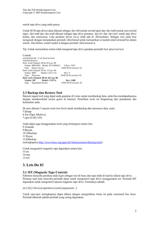 Tips dan Trik IlmuKomputer.Com
Copyright © 2003 IlmuKomputer.Com



merek tape drive yang anda punya.

Untuk SCSI tape driver akan dikenal sebagai /dev/st0 (untuk rewind tape) dan /dev/nst0 (untuk non-rewind
tape). /dev/nst0 dan /dev/nst0 dikenal sebagai tape drive pertama, /dev/st1 dan /dev/nst1 untuk tape drive
kedua, dan seterusnya. Lalu pastikan driver (st.o) telah ada di /lib/modules. Sebagai root anda bisa
mengecek dengan menjalankan perintah /sbin/lsmod untuk memastikan st module telah terinstall ke dalam
sistem. Jika belum, install modul st dengan perintah /sbin/insmod st.

Tip: Untuk memastikan sistem telah mengenal tape drive gunakan perintah #cat /proc/scsi/scsi

Contoh:
root@id-prx-jkt ~# cat /proc/scsi/scsi
Attached devices:
Host: scsi0 Channel: 00 Id: 09 Lun: 00
  Vendor: IBM-PSG Model: ST318404LC      !# Rev: 3283
  Type: Direct-Access                  ANSI SCSI revision: 03
Host: scsi0 Channel: 00 Id: 15 Lun: 00
  Vendor: IBM        Model: CaVv3 S2     Rev: 0
  Type: Processor                      ANSI SCSI revision: 02
Host: scsi1 Channel: 00 Id: 04 Lun: 00
  Vendor: HP          Model: C1537A         Rev: L005
  Type: Sequential-Access              ANSI SCSI revision: 02



2.3 Backup dan Restore Tool
Banyak ragam tool yang dapat anda gunakan di Linux untuk membackup data, anda bisa mendapatkannya
dengan mendownload secara gratis di Internet. Pemilihan tools ini bergantung dari pemakaian dan
kebutuhan anda.

Di unix dikenal 3 macam tools low-level untuk membackup dan merestore data, yaitu:
5.Dump
6.Tar (Tape ARchive)
7.cpio (CoPy I/O)

Anda dapat juga menggunakan tools yang terintegrasi antara lain:
8.Amanda
9.Bacula
10.Afbackup
11.Rsync
12.KBackup
(selengkapnya http://www.linux.org/apps/all/Administration/Backup.html)

Untuk mengontrol magnetic tape digunakan antara lain:
13.mt
14.mtx
15.tctl

3. Lets Do It!
3.1 MT (Magnetic Tape Control)
Sebelum mencoba pastikan anda login sebagai root di linux dan tape telah di load ke dalam tape drive.
Pertama mari kita mencoba perintah dasar untuk mengontrol tape drive menggunakan mt. Perintah MT
digunakan untuk mengontrol operasi magnetic tape drive. Formatnya adalah:

mt [-h] [-f device] operation [count] [arguments...]

Untuk opsi-opsi selengkapnya dapat dibaca dengan mengetikkan #man mt pada command line linux.
Perintah dibawah adalah perintah yang sering digunakan.




                                                                                                        2
 