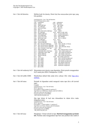 Tips dan Trik IlmuKomputer.Com
Copyright © 2003 IlmuKomputer.Com



#mt –f /dev/st0 densities      Melihat kode list density. Disini kita bisa mencocokan jenis tape yang
                               kita gunakan.

                               root@id-prx-jkt ~# mt -f /dev/st0 densities
                               Some SCSI tape density codes:
                               code explanation                      code explanation
                               0x00 default                          0x20 QIC-6GB
                               0x01 NRZI (800 bpi)                     0x21 QIC-20GB
                               0x02 PE (1600 bpi)                     0x22 QIC-2GB
                               0x03 GCR (6250 bpi)                      0x23 QIC-875
                               0x04 QIC-11                             0x24 DDS-2
                               0x05 QIC-45/60 (GCR, 8000 bpi)            0x25 DDS-3
                               0x06 PE (3200 bpi)                     0x26 DDS-4 or QIC-4GB
                               0x07 IMFM (6400 bpi)                     0x27 Exabyte Mammoth
                               0x08 GCR (8000 bpi)                      0x28 Exabyte Mammoth-2
                               0x09 GCR (37871 bpi)                     0x29 QIC-3080MC
                               0x0a MFM (6667 bpi)                      0x30 AIT-1 or MLR3
                               0x0b PE (1600 bpi)                     0x31 AIT-2
                               0x0c GCR (12960 bpi)                     0x33 SLR6
                               0x0d GCR (25380 bpi)                     0x34 SLR100
                               0x0f QIC-120 (GCR 10000 bpi)              0x40 DLT1 40 GB, or Ultrium
                               0x10 QIC-150/250 (GCR 10000 bpi) 0x41 DLT 40GB
                               0x11 QIC-320/525 (GCR 16000 bpi) 0x45 QIC-3095-MC (TR-4)
                               0x12 QIC-1350 (RLL 51667 bpi)              0x47 TR-5
                               0x13 DDS (61000 bpi)                     0x80 DLT 15GB uncomp. or Ecrix
                               0x14 EXB-8200 (RLL 43245 bpi)               0x81 DLT 15GB compressed
                               0x15 EXB-8500 or QIC-1000                  0x82 DLT 20GB uncompressed
                               0x16 MFM 10000 bpi                        0x83 DLT 20GB compressed
                               0x17 MFM 42500 bpi                        0x84 DLT 35GB uncompressed
                               0x18 TZ86                               0x85 DLT 35GB compressed
                               0x19 DLT 10GB                             0x86 DLT1 40 GB uncompressed
                               0x1a DLT 20GB                             0x87 DLT1 40 GB compressed
                               0x1b DLT 35GB                             0x88 DLT 40GB uncompressed
                               0x1c QIC-385M                             0x89 DLT 40GB compressed
                               0x1d QIC-410M                             0x8c EXB-8505 compressed
                               0x1e QIC-1000C                           0x90 EXB-8205 compressed
                               0x1f QIC-2100C

#mt –f /dev/st0 setdensity 0x25 Menentukan jenis density yang digunakan. Disini penulis menggunakan
                                0x25 untuk jenis DDS-3 berkapasitas 12.0GB

#mt –f /dev/st0 setblk 32000   Memberikan default blok untuk drive sebesar 32K. Lihat Tape drive
                               attribute.

#mt –f /dev/st0 status         Perintah ini digunakan untuk mengecek status tape drive st0 (rewind
                               tape)
                               Contoh:
                               root@id-prx-jkt ~# mt -f /dev/st0 status
                               SCSI 2 tape drive:
                               File number=0, block number=0, partition=0.
                               Tape block size 32000 bytes. Density code 0x25 (DDS-3).
                               Soft error count since last status=0
                               General status bits on (41010000):
                                BOT ONLINE IM_REP_EN

                               Jika tape belum di load atau dimasukkan ke dalam drive maka
                               didapatkan status:
                               root@id-prx-jkt ~# mt -f /dev/st0 status
                               SCSI 2 tape drive:
                               File number=-1, block number=-1, partition=0.
                               Tape block size 0 bytes. Density code 0x0 (default).
                               Soft error count since last status=0
                               General status bits on (50000):
                                DR_OPEN IM_REP_EN

#mt –f /dev/st0 erase          Menghapus / format seluruh isi tape. Hati-hati menggunakan perintah
                               ini!. Pastikan anda menggunakan tape baru atau pastikan data sudah di



                                                                                                         3
 