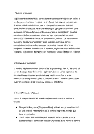 - Planes a largo plazo:
Su parte central está formada por las consideraciones estratégicas en cuanto a
oportunidades futuras de mercado y a productos nuevos para satisfacerlas.
Una característica distintiva de este tipo de planificación es el descubrir
oportunidades, y después desarrollar estrategias y programas efectivos para
capitalizar dichas oportunidades. Se concentra en la extrapolación de datos
recopilados de fuentes externas e internas para proyectar la información
relacionada con la comercialización y distribución, técnica y de instalaciones,
financiera, de recursos humanos y otros aspectos. comienza con un
entendimiento realista de los mercados, productos, plantas, almacenes,
márgenes, utilidades, retorno sobre la inversión, flujo de efectivo, disponibilidad
de capital, capacidades de ingeniería y habilidades y capacidades del personal.
Criterio para su evaluación
El objetivo de planificación de procesos es asignar tiempo de CPU de forma tal
que ciertos aspectos del sistema se optimicen. Existen varios algoritmos de
planificación con distintas características y propiedades. Por lo tanto
necesitamos de algún criterio para poder compararlos. Los criterios se pueden
dividir en orientados a los usuarios y orientados al sistema.
Criterios Orientados al Usuario
Evalúa el comportamiento del sistema dependiendo de lo que percibe el
usuario
Tiempo de Respuesta (Response Time). Mide el tiempo entre la emisión
de una solicitud y la obtención de la primera respuesta. Tiempo que
toma en contestar.
Turna round Time. Desde el punto de vista de un proceso, se mide
cuánto tiempo se demora en ejecutar un proceso. Esto incluye el tiempo
 