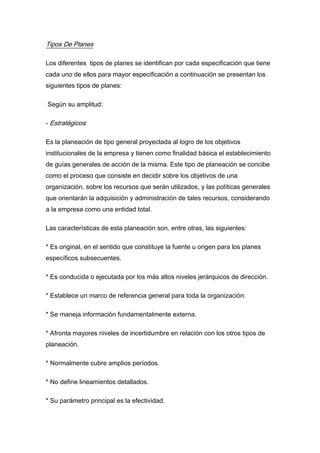 Tipos De Planes
Los diferentes tipos de planes se identifican por cada especificación que tiene
cada uno de ellos para mayor especificación a continuación se presentan los
siguientes tipos de planes:
Según su amplitud:
- Estratégicos:
Es la planeación de tipo general proyectada al logro de los objetivos
institucionales de la empresa y tienen como finalidad básica el establecimiento
de guías generales de acción de la misma. Este tipo de planeación se concibe
como el proceso que consiste en decidir sobre los objetivos de una
organización, sobre los recursos que serán utilizados, y las políticas generales
que orientarán la adquisición y administración de tales recursos, considerando
a la empresa como una entidad total.
Las características de esta planeación son, entre otras, las siguientes:
* Es original, en el sentido que constituye la fuente u origen para los planes
específicos subsecuentes.
* Es conducida o ejecutada por los más altos niveles jerárquicos de dirección.
* Establece un marco de referencia general para toda la organización.
* Se maneja información fundamentalmente externa.
* Afronta mayores niveles de incertidumbre en relación con los otros tipos de
planeación.
* Normalmente cubre amplios períodos.
* No define lineamientos detallados.
* Su parámetro principal es la efectividad.
 