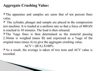 Aggregate Crushing Value:
The apparatus and samples are same that of ten percent fines
value.
 The cylinder, plunger and sample are placed in the compression
test machine. It is loaded at a uniform rate so that a force of 400 kN
is reached in 10 minutes. The load is then released.
The %age fines is then determined as the material passing
2.36mm is weighed (mass B) and expressed as a %age of the
original mass (mass A) to give the aggregate crushing value.
ACV = (B/A) X100%
As a result, the average is taken of two tests and ACV value is
recorded.
 