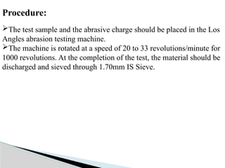 Procedure:
The test sample and the abrasive charge should be placed in the Los
Angles abrasion testing machine.
The machine is rotated at a speed of 20 to 33 revolutions/minute for
1000 revolutions. At the completion of the test, the material should be
discharged and sieved through 1.70mm IS Sieve.
 