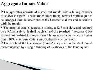 Aggregate Impact Value
The apparatus consists of a steel test mould with a falling hammer
as shown in figure. The hammer slides freely between vertical guides
so arranged that the lower part of the hammer is above and concentric
with the mould.
The material used is aggregate passing a 12.7 mm sieve and retained
on a 9.52mm sieve. It shall be clean and dry (washed if necessary) but
it must not be dried for longer than 4 hours nor at a temperature higher
than 110 otherwise certain aggregates may be damaged.
℃
The whole of the test sample (mass A) is placed in the steel mould
and compacted by a single tamping of 25 strokes of the tamping rod.
 