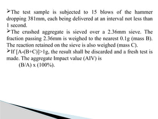 The test sample is subjected to 15 blows of the hammer
dropping 381mm, each being delivered at an interval not less than
1 second.
The crushed aggregate is sieved over a 2.36mm sieve. The
fraction passing 2.36mm is weighed to the nearest 0.1g (mass B).
The reaction retained on the sieve is also weighed (mass C).
If [A-(B+C)]>1g, the result shall be discarded and a fresh test is
made. The aggregate Impact value (AIV) is
(B/A) x (100%).
 