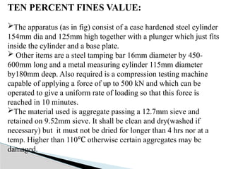 TEN PERCENT FINES VALUE:
The apparatus (as in fig) consist of a case hardened steel cylinder
154mm dia and 125mm high together with a plunger which just fits
inside the cylinder and a base plate.
 Other items are a steel tamping bar 16mm diameter by 450-
600mm long and a metal measuring cylinder 115mm diameter
by180mm deep. Also required is a compression testing machine
capable of applying a force of up to 500 kN and which can be
operated to give a uniform rate of loading so that this force is
reached in 10 minutes.
The material used is aggregate passing a 12.7mm sieve and
retained on 9.52mm sieve. It shall be clean and dry(washed if
necessary) but it must not be dried for longer than 4 hrs nor at a
temp. Higher than 110 otherwise certain aggregates may be
℃
damaged.
 