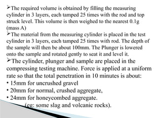 The required volume is obtained by filling the measuring
cylinder in 3 layers, each tamped 25 times with the rod and top
struck level. This volume is then weighed to the nearest 0.1g
(mass A)
The material from the measuring cylinder is placed in the test
cylinder in 3 layers, each tamped 25 times with rod. The depth of
the sample will then be about 100mm. The Plunger is lowered
onto the sample and rotated gently to seat it and level it.
The cylinder, plunger and sample are placed in the
compressing testing machine. Force is applied at a uniform
rate so that the total penetration in 10 minutes is about:
• 15mm for uncrushed gravel
• 20mm for normal, crushed aggregate,
• 24mm for honeycombed aggregate.
(eg: some slag and volcanic rocks).
 