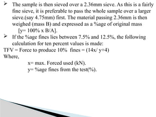  The sample is then sieved over a 2.36mm sieve. As this is a fairly
fine sieve, it is preferable to pass the whole sample over a larger
sieve.(say 4.75mm) first. The material passing 2.36mm is then
weighed (mass B) and expressed as a %age of original mass
[y= 100% x B/A].
 If the %age fines lies between 7.5% and 12.5%, the following
calculation for ten percent values is made:
TFV = Force to produce 10% fines = (14x/ y+4)
Where,
x= max. Forced used (kN).
y= %age fines from the test(%).
 