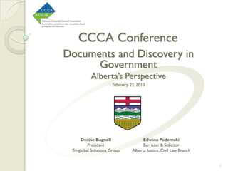 CCCA Conference
Documents and Discovery in
      Government
           Alberta’s Perspective
                       February 22, 2010




      Denise Bagnell                   Edwina Podemski
          President                    Barrister & Solicitor
 Tri-global Solutions Group      Alberta Justice, Civil Law Branch


                                                                     1
 