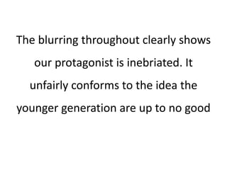 The blurring throughout clearly shows
our protagonist is inebriated. It
unfairly conforms to the idea the
younger generation are up to no good
 
