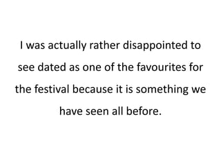 I was actually rather disappointed to
see dated as one of the favourites for
the festival because it is something we
have seen all before.
 