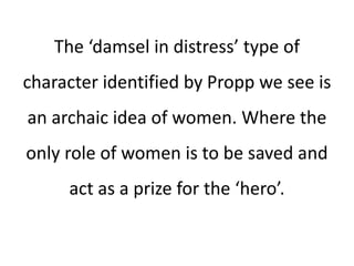 The ‘damsel in distress’ type of
character identified by Propp we see is
an archaic idea of women. Where the
only role of women is to be saved and
act as a prize for the ‘hero’.
 