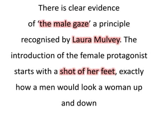 There is clear evidence
of ‘the male gaze’ a principle
recognised by Laura Mulvey. The
introduction of the female protagonist
starts with a shot of her feet, exactly
how a men would look a woman up
and down
 