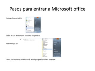 Pasos para entrar a Microsoft office
1°se va al menú inicio.




2°sele da clic derecho en todos los programas.



3°saldra algo así.




Y leda clic izquierdo en Microsoft word y coge el q valla a necesitar
 