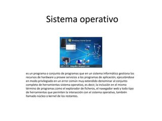 Sistema operativo
es un programa o conjunto de programas que en un sistema informático gestiona los
recursos de hardware y provee servicios a los programas de aplicación, ejecutándose
en modo privilegiado en un error común muy extendido denominar al conjunto
completo de herramientas sistema operativo, es decir, la inclusión en el mismo
término de programas como el explorador de ficheros, el navegador web y todo tipo
de herramientas que permiten la interacción con el sistema operativo, también
llamado núcleo o kernel de los restantes.