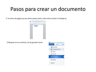 Pasos para crear un documento
1° se entra ala pagina ya sea word, power point, entre otras y hacer el trabajo ej.
2°despues se va a archivo y le da guardar como
