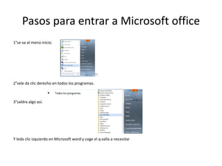 Pasos para entrar a Microsoft office
1°se va al menú inicio.




2°sele da clic derecho en todos los programas.



3°saldra algo así.




Y leda clic izquierdo en Microsoft word y coge el q valla a necesitar
 