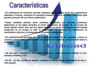 El coeficiente de variación permite comparar la dispersión entre dos poblaciones
distintas e incluso, comparar la variación producto de dos variables diferentes (que
pueden provenir de una misma población).
Estas variables podrían tener unidades diferentes, por ejemplo, podremos
determinar si los datos tomados al medir el volumen de llenado de un envase de
cierto líquido varían más que los datos tomados al medir la temperatura del líquido
contenido en el envase al salir al consumidor. El volumen los mediremos en
centímetros cúbicos y la temperatura en grados centígrados.
El coeficiente de variación elimina la dimensionalidad de las variables y tiene en
cuenta la proporción existente entre una medida de tendencia y la desviación típica o
estándar.
Se usa para comparar la variabilidad entre dos o más muestras medidas en las
mismas unidades o no.
El CV , es útil cuando se quieren comparar el efecto de un tratamiento en dos o
más grupos.
 