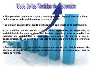  Nos permiten conocer el mayor o menor grado de dispersión o variabilidad
de los valores de la variable en torno a un promedio.
Se utilizan para medir el grado de dispersión que existe en la distribución.
Las medidas de dispersión cuantifican la separación, la dispersión, la
variabilidad de los valores de la distribución respecto al valor promedio. Las
medidas de variabilidad o dispersión, exteriorizan la mayor o menor
concentración de los datos con respecto al promedio o medidas de tendencia
central.
Son útiles para comparar la dispersión en dos o más distribuciones. No
siempre se puede inferir de dos distribuciones con el mismo valor para la
media lo mismo.
 
