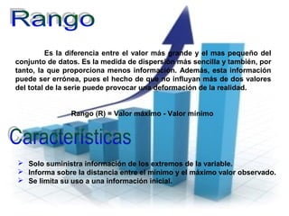 Es la diferencia entre el valor más grande y el mas pequeño del
conjunto de datos. Es la medida de dispersión más sencilla y también, por
tanto, la que proporciona menos información. Además, esta información
puede ser errónea, pues el hecho de que no influyan más de dos valores
del total de la serie puede provocar una deformación de la realidad.
Rango (R) = Valor máximo - Valor mínimo
 Solo suministra información de los extremos de la variable.
 Informa sobre la distancia entre el mínimo y el máximo valor observado.
 Se limita su uso a una información inicial.
 