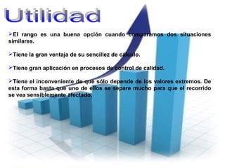 El rango es una buena opción cuando comparamos dos situaciones
similares.
Tiene la gran ventaja de su sencillez de cálculo.
Tiene gran aplicación en procesos de control de calidad.
Tiene el inconveniente de que sólo depende de los valores extremos. De
esta forma basta que uno de ellos se separe mucho para que el recorrido
se vea sensiblemente afectado.
 