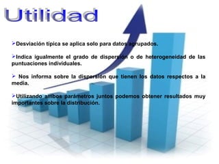 Desviación típica se aplica solo para datos agrupados.
Indica igualmente el grado de dispersión o de heterogeneidad de las
puntuaciones individuales.
 Nos informa sobre la dispersión que tienen los datos respectos a la
media.
Utilizando ambos parámetros juntos podemos obtener resultados muy
importantes sobre la distribución.
 