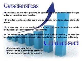 En inferencia estadística.
Para calcular la desviación estándar.
Para calcular el tamaño de muestra.
La varianza es un valor positivo, la igualdad sólo se da en el caso de que
todas las muestras sean iguales.
Si a todos los datos se les suma una constante, la varianza sigue siendo la
misma.
Si todos los datos se multiplican por una constante, la varianza queda
multiplicada por el cuadrado de la constante.
Si se disponen de varias distribuciones con la misma media y se calculan
las distintas varianzas, se puede hallar la varianza total aplicando la fórmula
 