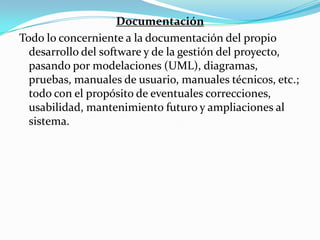 Documentación Todo lo concerniente a la documentación del propio desarrollo del software y de la gestión del proyecto, pasando por modelaciones (UML), diagramas, pruebas, manuales de usuario, manuales técnicos, etc.; todo con el propósito de eventuales correcciones, usabilidad, mantenimiento futuro y ampliaciones al sistema.