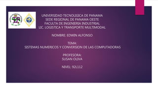 UNIVERSIDAD TECNOLIGICA DE PANAMA
SEDE REGIONAL DE PANAMA OESTE
FACULTA DE INGENIERIA INDUSTRIAL
LIC. LOGISTICA Y TRANSPORTE MULTIMODAL
NOMBRE: EDWIN ALFONSO
TEMA:
SISTEMAS NUMERICOS Y CONVERSION DE LAS COMPUTADORAS
PROFESORA:
SUSAN OLIVA
NIVEL: 92L112
 