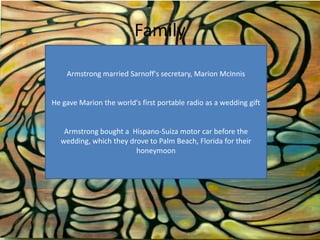 Family
Armstrong married Sarnoff's secretary, Marion McInnis

He gave Marion the world's first portable radio as a wedding gift

Armstrong bought a Hispano-Suiza motor car before the
wedding, which they drove to Palm Beach, Florida for their
honeymoon

 