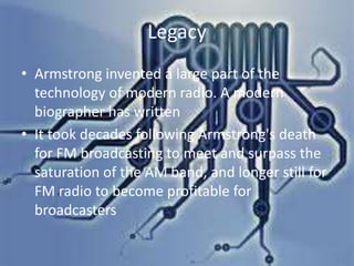 Legacy
• Armstrong invented a large part of the
technology of modern radio. A modern
biographer has written
• It took decades following Armstrong's death
for FM broadcasting to meet and surpass the
saturation of the AM band, and longer still for
FM radio to become profitable for
broadcasters

 
